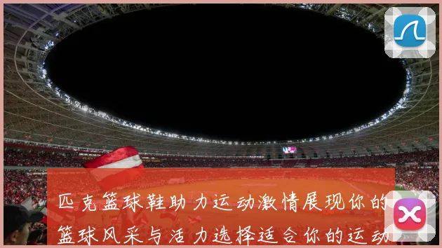 匹克篮球鞋助力运动激情展现你的篮球风采与活力选择适合你的运动伙伴