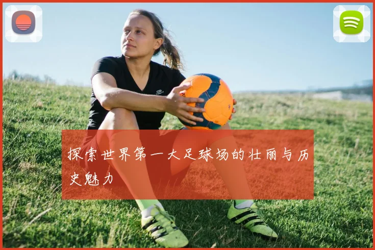 探索世界第一大足球场的壮丽与历史魅力